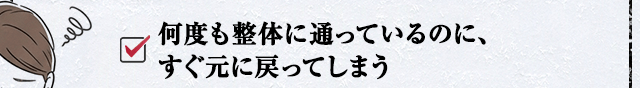 何度も整体に通っているのに、すぐ元に戻ってしまう