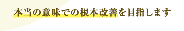 本当の意味での根本改善を目指します