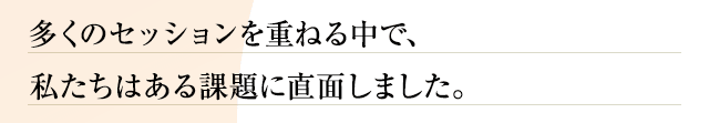 多くのセッションを重ねる中で、私たちはある課題に直面しました。