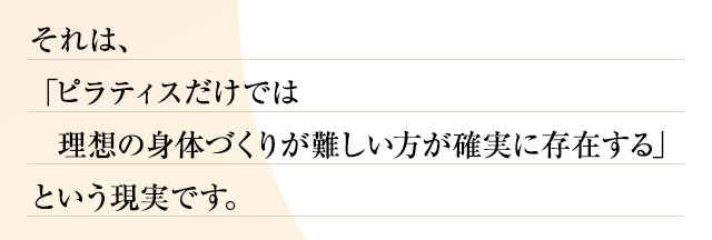 それは、「ピラティスだけでは理想の身体づくりが難しい方が確実に存在する」という現実です。