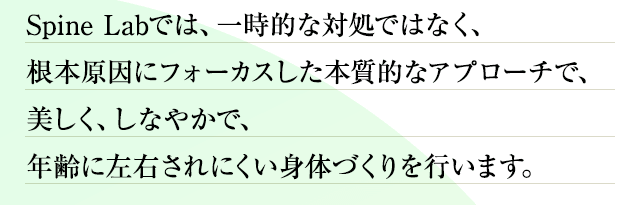 Spine Labでは、一時的な対処ではなく、根本原因にフォーカスした本質的なアプローチで、美しく、しなやかで、年齢に左右されにくい身体づくりを行います。