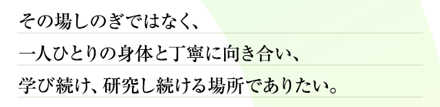 その場しのぎではなく、一人ひとりの身体と丁寧に向き合い、学び続け、研究し続ける場所でありたい。