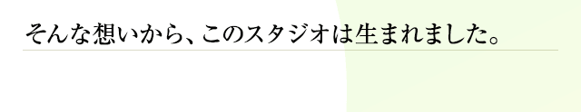 そんな想いから、このスタジオは生まれました。