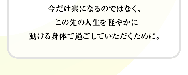 今だけ楽になるのではなく、この先の人生を軽やかに動ける身体で過ごしていただくために。