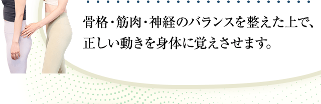骨格・筋肉・神経のバランスを整えた上で、正しい動きを身体に覚えさせます。