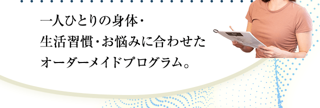 一人ひとりの身体・生活習慣・お悩みに合わせたオーダーメイドプログラム。