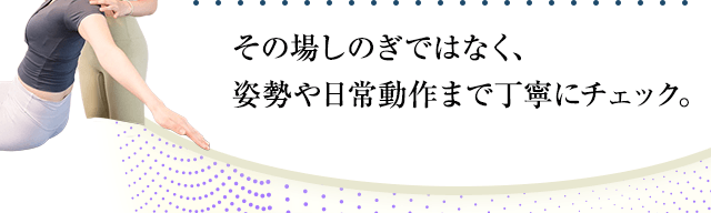 その場しのぎではなく、姿勢や日常動作まで丁寧にチェック。