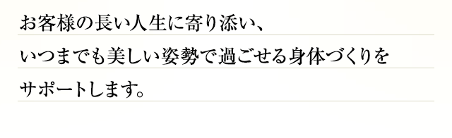 お客様の長い人生に寄り添い、いつまでも美しい姿勢で過ごせる身体づくりをサポートします。