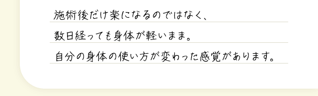 施術後だけ楽になるのではなく、数日経っても身体が軽いまま。自分の身体の使い方が変わった感覚があります。