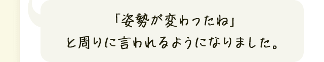 「姿勢が変わったね」と周りに言われるようになりました。