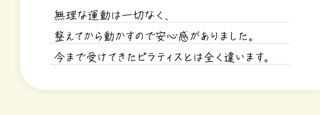 無理な運動は一切なく、整えてから動かすので安心感がありました。今まで受けてきたピラティスとは全く違います。