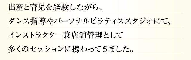 出産と育児を経験しながら、ダンス指導やパーソナルピラティススタジオにて、インストラクター兼店舗管理として多くのセッションに携わってきました。