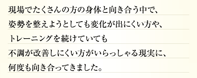 現場でたくさんの方の身体と向き合う中で、姿勢を整えようとしても変化が出にくい方や、トレーニングを続けていても不調が改善しにくい方がいらっしゃる現実に、何度も向き合ってきました。