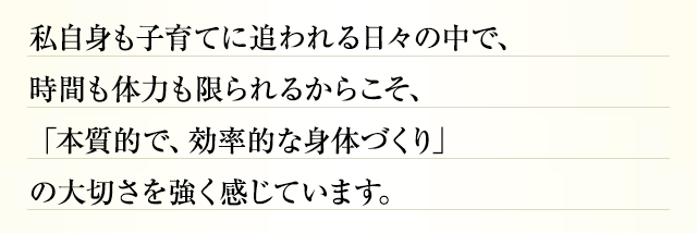 私自身も子育てに追われる日々の中で、時間も体力も限られるからこそ、「本質的で、効率的な身体づくり」の大切さを強く感じています。