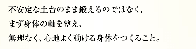 不安定な土台のまま鍛えるのではなく、まず身体の軸を整え、無理なく、心地よく動ける身体をつくること。