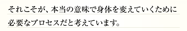 それこそが、本当の意味で身体を変えていくために必要なプロセスだと考えています。