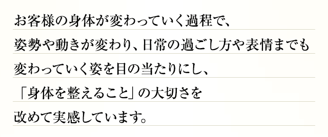 お客様の身体が変わっていく過程で、姿勢や動きが変わり、日常の過ごし方や表情までも変わっていく姿を目の当たりにし、「身体を整えること」の大切さを改めて実感しています。