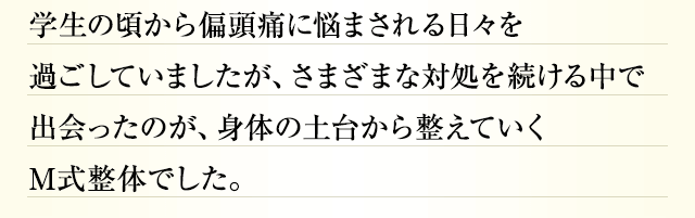 学生の頃から偏頭痛に悩まされる日々を過ごしていましたが、さまざまな対処を続ける中で出会ったのが、身体の土台から整えていくM式整体でした。
