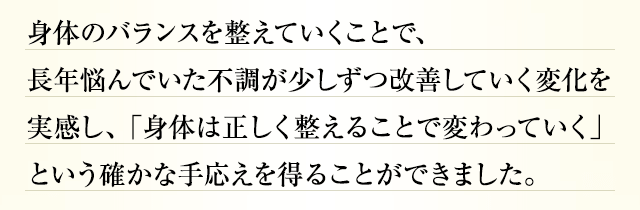 身体のバランスを整えていくことで、長年悩んでいた不調が少しずつ改善していく変化を実感し、「身体は正しく整えることで変わっていく」という確かな手応えを得ることができました。