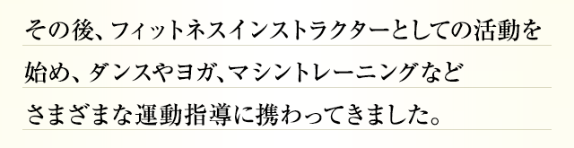 その後、フィットネスインストラクターとしての活動を始め、ダンスやヨガ、マシントレーニングなどさまざまな運動指導に携わってきました。
