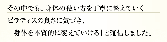 その中でも、身体の使い方を丁寧に整えていくピラティスの良さに気づき、「身体を本質的に変えていける」と確信しました。