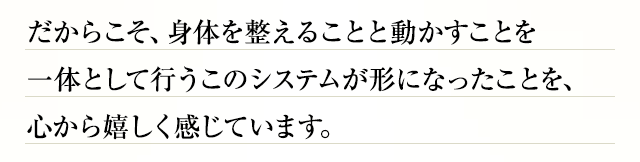 だからこそ、身体を整えることと動かすことを一体として行うこのシステムが形になったことを、心から嬉しく感じています。