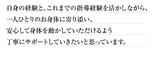 自身の経験と、これまでの指導経験を活かしながら、一人ひとりのお身体に寄り添い、安心して身体を動かしていただけるよう丁寧にサポートしていきたいと思っています。